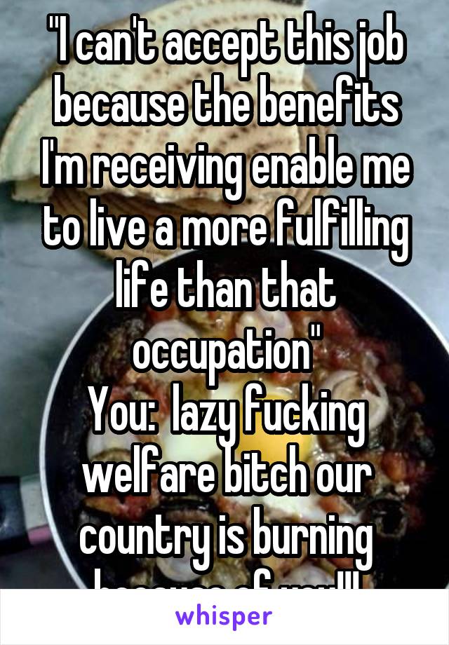 "I can't accept this job because the benefits I'm receiving enable me to live a more fulfilling life than that occupation"
You:  lazy fucking welfare bitch our country is burning because of you!!!