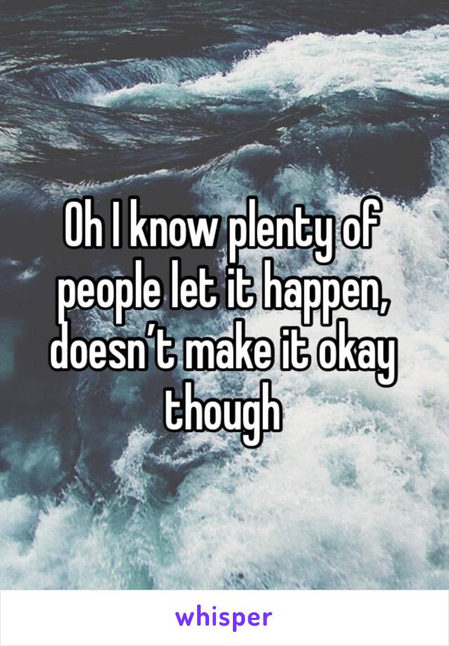 Oh I know plenty of people let it happen, doesn’t make it okay though 