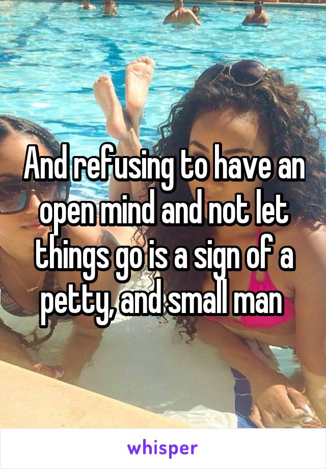 And refusing to have an open mind and not let things go is a sign of a petty, and small man 