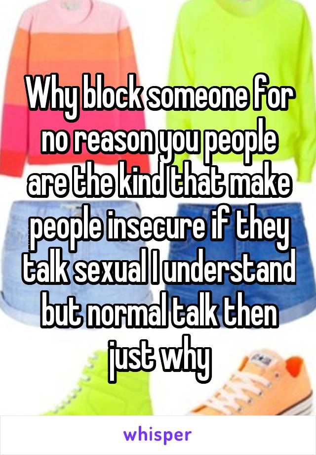 Why block someone for no reason you people are the kind that make people insecure if they talk sexual I understand but normal talk then just why