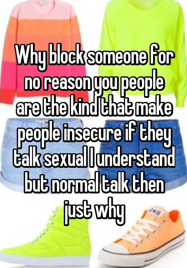 Why block someone for no reason you people are the kind that make people insecure if they talk sexual I understand but normal talk then just why