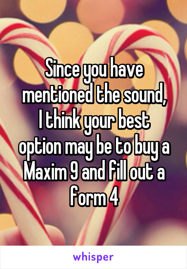 Since you have mentioned the sound,
I think your best option may be to buy a
Maxim 9 and fill out a form 4