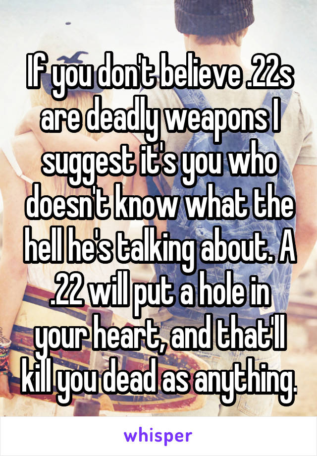 If you don't believe .22s are deadly weapons I suggest it's you who doesn't know what the hell he's talking about. A .22 will put a hole in your heart, and that'll kill you dead as anything.