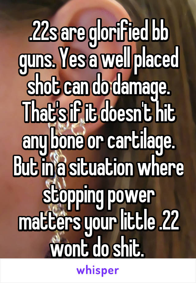 .22s are glorified bb guns. Yes a well placed shot can do damage. That's if it doesn't hit any bone or cartilage. But in a situation where stopping power matters your little .22 wont do shit. 