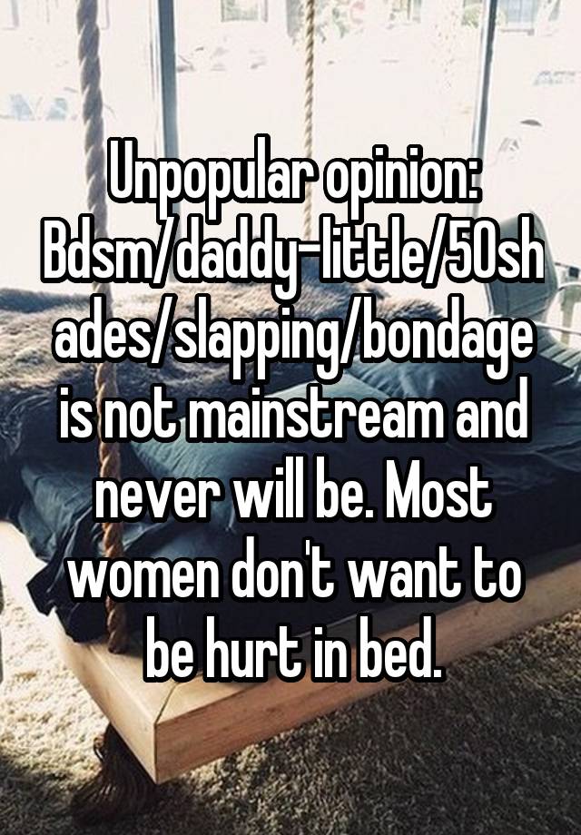 Unpopular opinion:
Bdsm/daddy-little/50shades/slapping/bondage is not mainstream and never will be. Most women don't want to be hurt in bed.