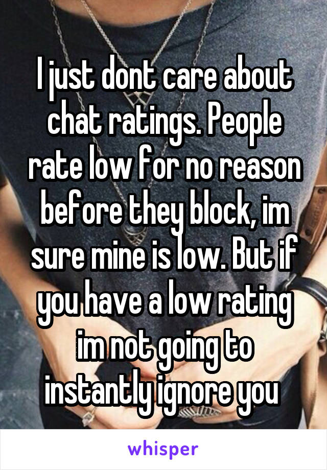 I just dont care about chat ratings. People rate low for no reason before they block, im sure mine is low. But if you have a low rating im not going to instantly ignore you 