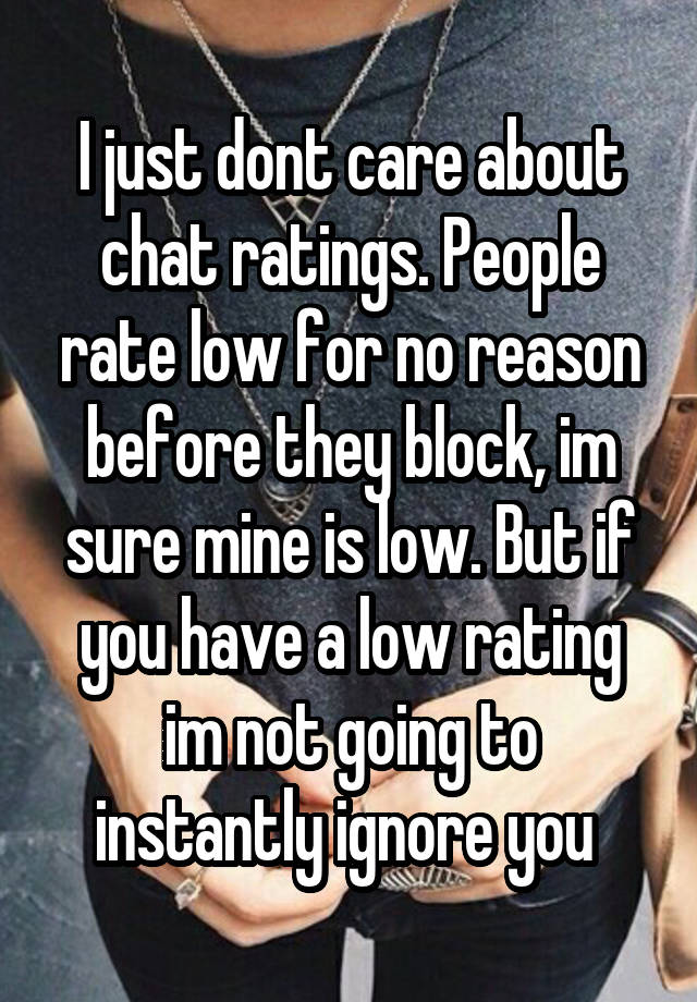 I just dont care about chat ratings. People rate low for no reason before they block, im sure mine is low. But if you have a low rating im not going to instantly ignore you 