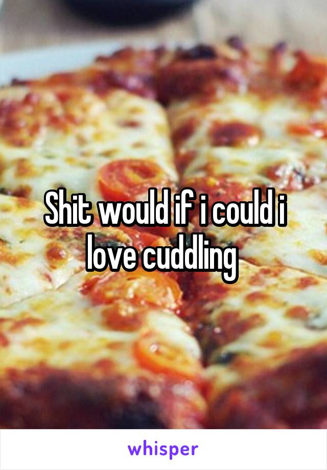 Shit would if i could i love cuddling 