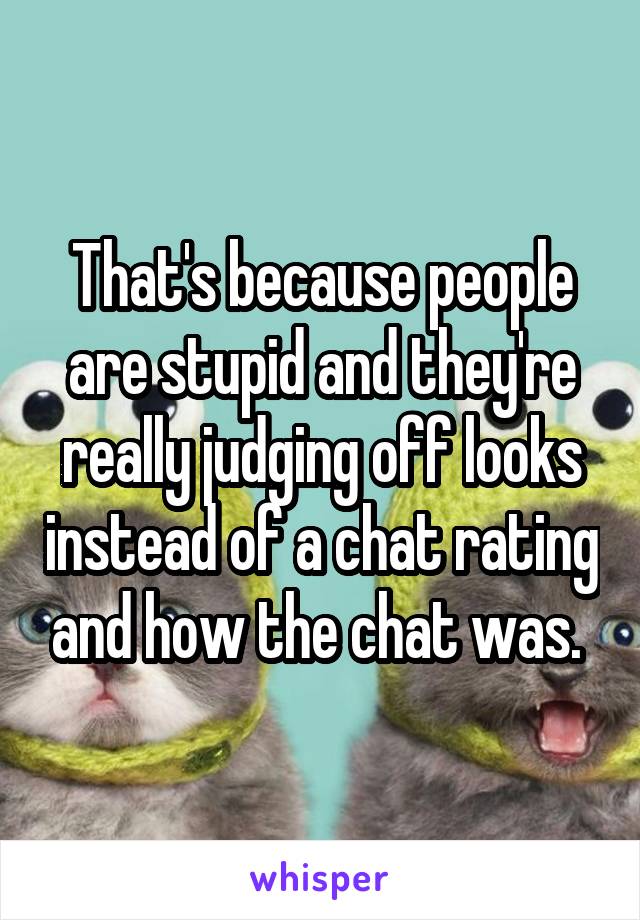 That's because people are stupid and they're really judging off looks instead of a chat rating and how the chat was. 