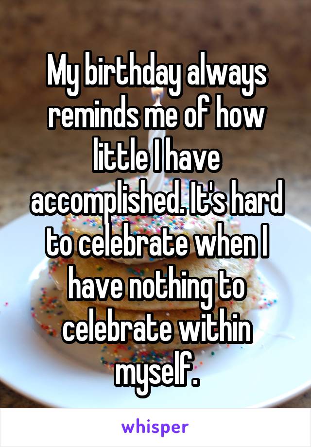 My birthday always reminds me of how little I have accomplished. It's hard to celebrate when I have nothing to celebrate within myself.