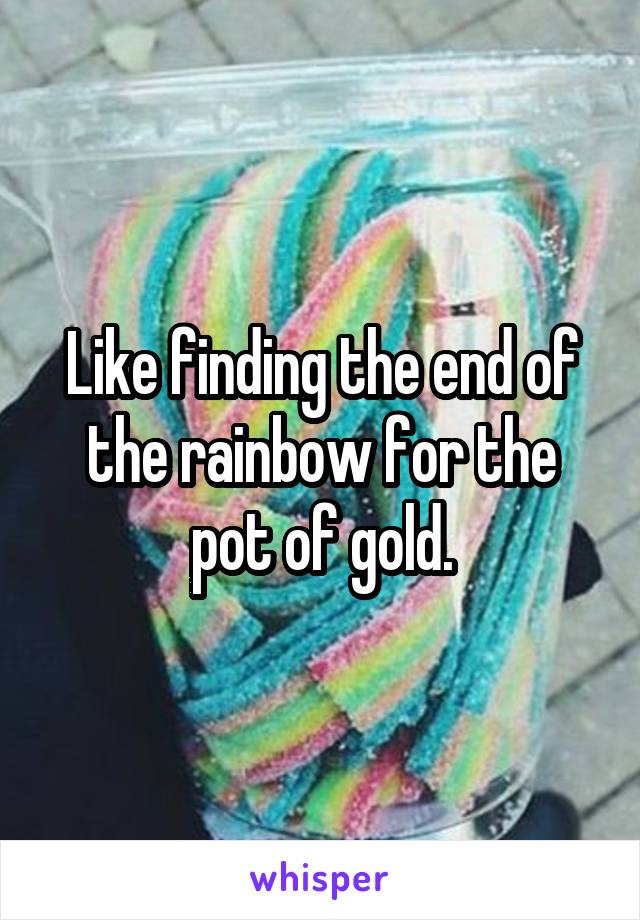 Like finding the end of the rainbow for the pot of gold.