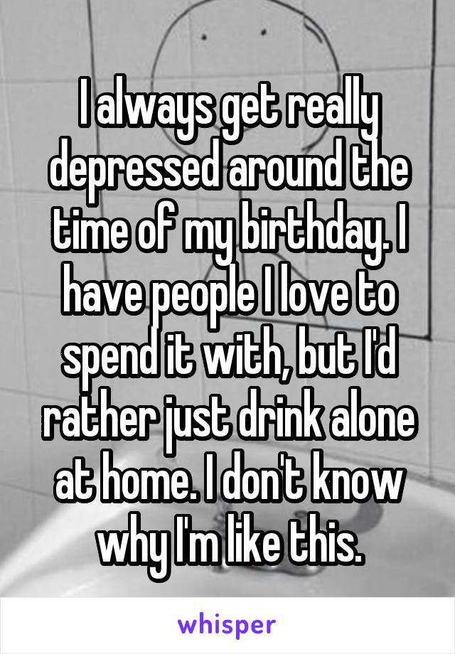 I always get really depressed around the time of my birthday. I have people I love to spend it with, but I'd rather just drink alone at home. I don't know why I'm like this.