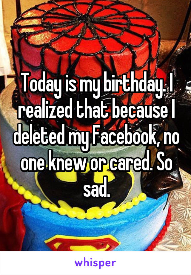 Today is my birthday. I realized that because I deleted my Facebook, no one knew or cared. So sad.