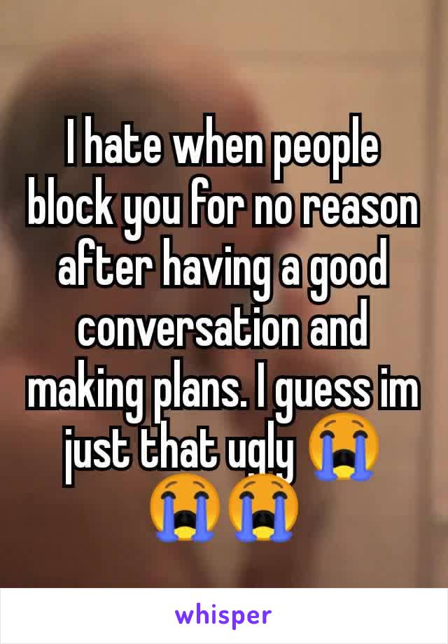 I hate when people block you for no reason after having a good conversation and making plans. I guess im just that ugly 😭😭😭