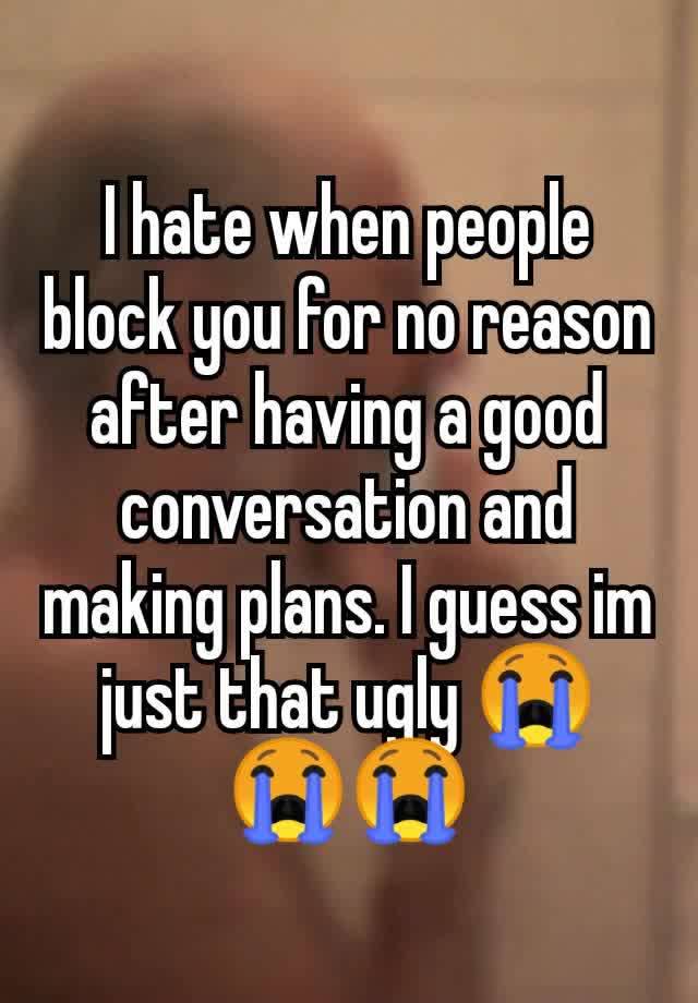 I hate when people block you for no reason after having a good conversation and making plans. I guess im just that ugly 😭😭😭