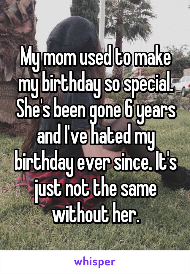 My mom used to make my birthday so special. She's been gone 6 years and I've hated my birthday ever since. It's just not the same without her.