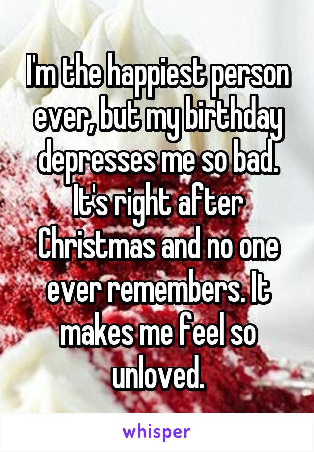 I'm the happiest person ever, but my birthday depresses me so bad. It's right after Christmas and no one ever remembers. It makes me feel so unloved.