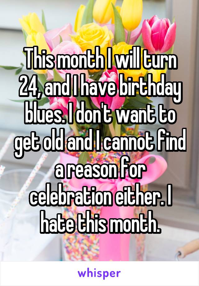 This month I will turn 24, and I have birthday blues. I don't want to get old and I cannot find a reason for celebration either. I hate this month.