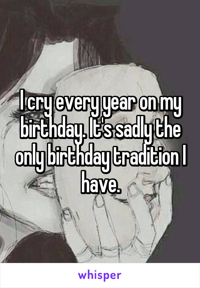 I cry every year on my birthday. It's sadly the only birthday tradition I have.
