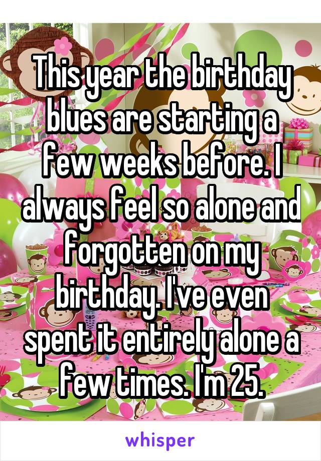 This year the birthday blues are starting a few weeks before. I always feel so alone and forgotten on my birthday. I've even spent it entirely alone a few times. I'm 25.