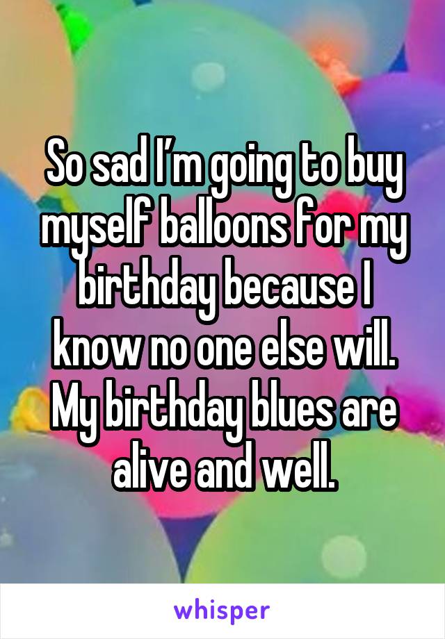 So sad I’m going to buy myself balloons for my birthday because I know no one else will. My birthday blues are alive and well.