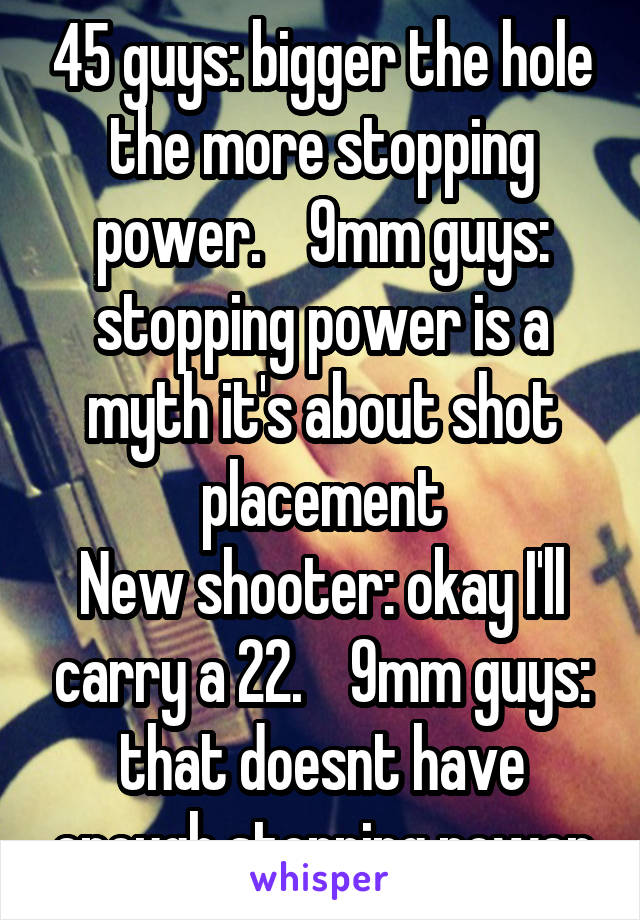 45 guys: bigger the hole the more stopping power.    9mm guys: stopping power is a myth it's about shot placement
New shooter: okay I'll carry a 22.    9mm guys: that doesnt have enough stopping power