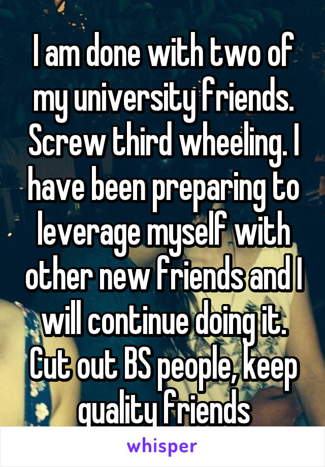 I am done with two of my university friends. Screw third wheeling. I have been preparing to leverage myself with other new friends and I will continue doing it. Cut out BS people, keep quality friends