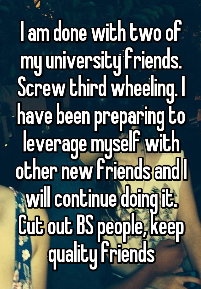 I am done with two of my university friends. Screw third wheeling. I have been preparing to leverage myself with other new friends and I will continue doing it. Cut out BS people, keep quality friends