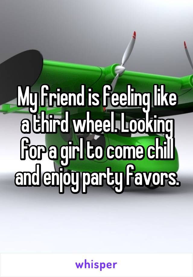 My friend is feeling like a third wheel. Looking for a girl to come chill and enjoy party favors.