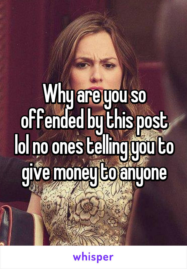 Why are you so offended by this post lol no ones telling you to give money to anyone