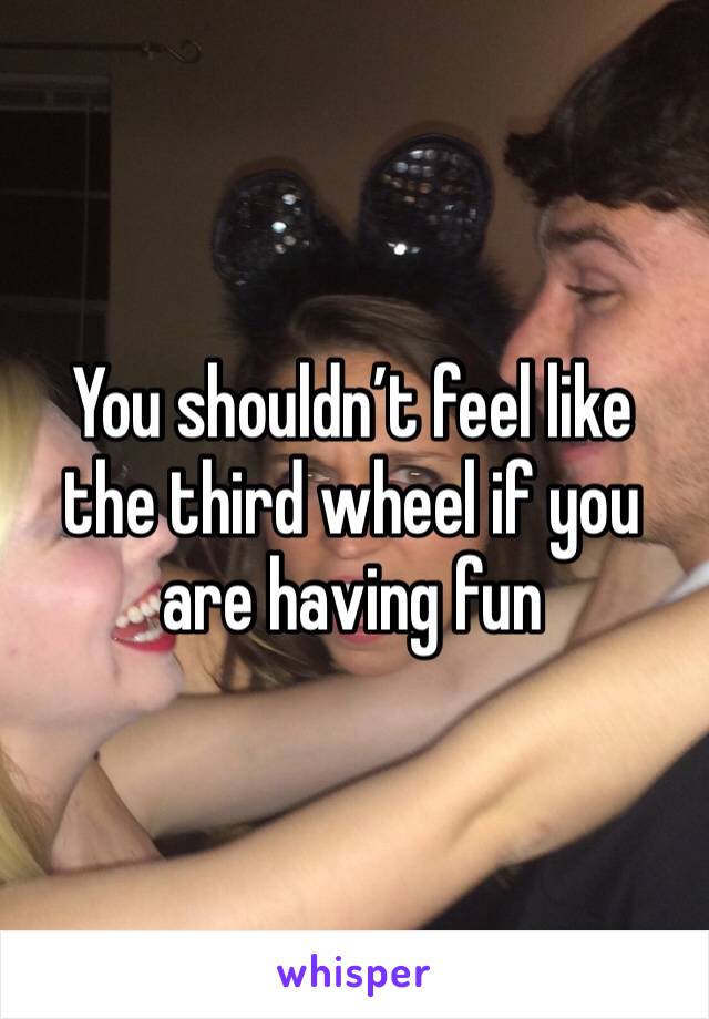 You shouldn’t feel like the third wheel if you are having fun