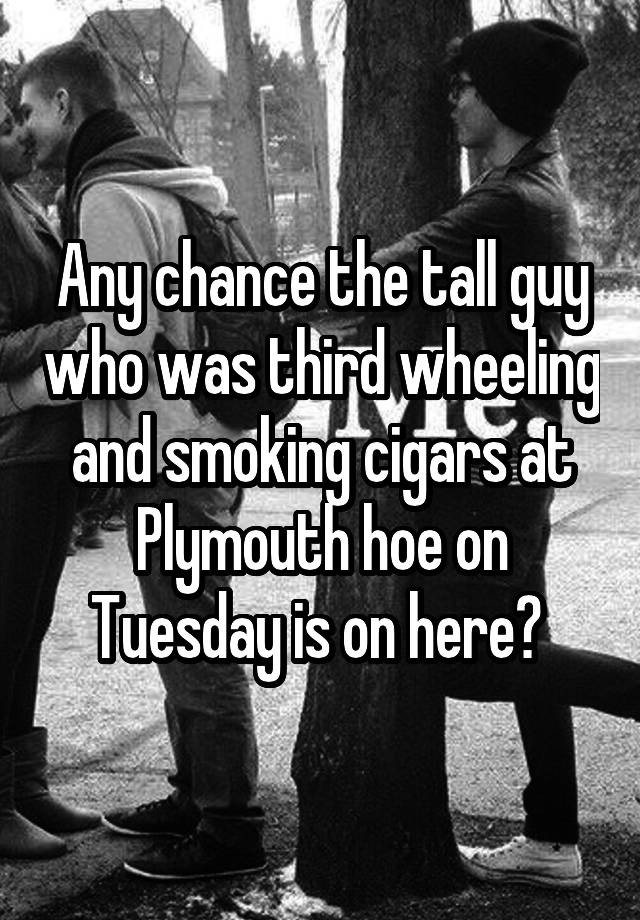 Any chance the tall guy who was third wheeling and smoking cigars at Plymouth hoe on Tuesday is on here? 