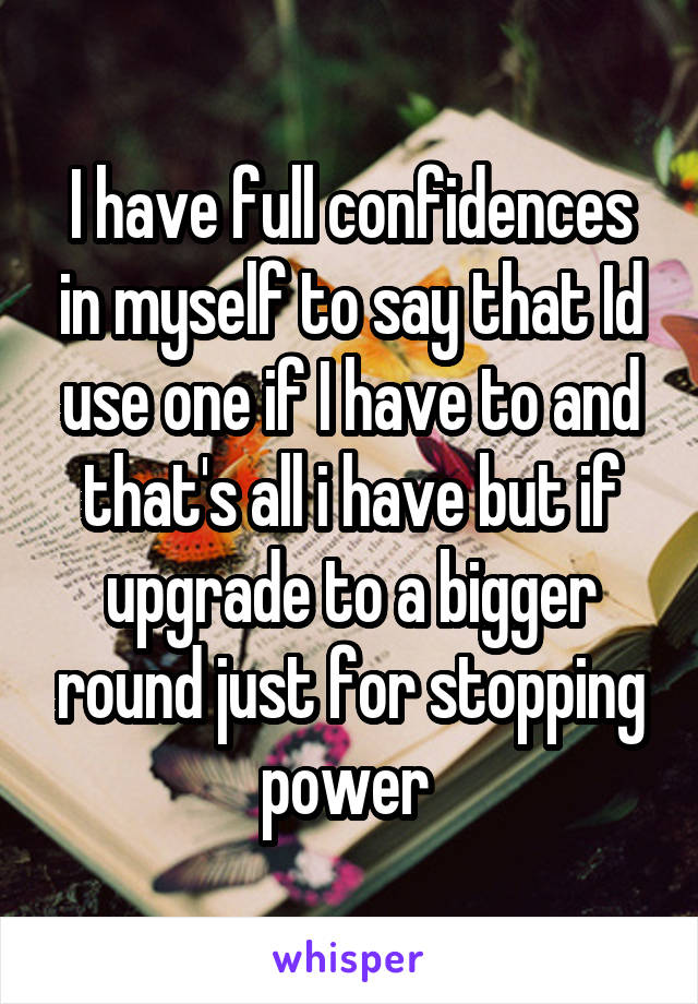 I have full confidences in myself to say that Id use one if I have to and that's all i have but if upgrade to a bigger round just for stopping power 