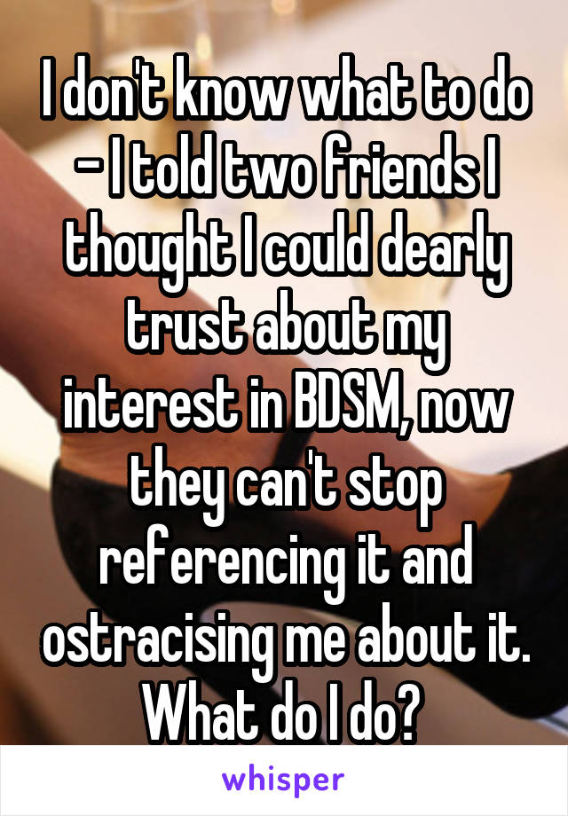 I don't know what to do - I told two friends I thought I could dearly trust about my interest in BDSM, now they can't stop referencing it and ostracising me about it. What do I do? 