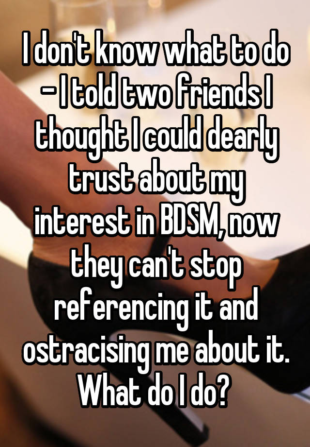 I don't know what to do - I told two friends I thought I could dearly trust about my interest in BDSM, now they can't stop referencing it and ostracising me about it. What do I do? 