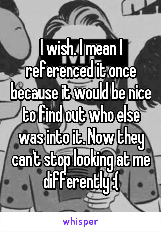 I wish. I mean I referenced it once because it would be nice to find out who else was into it. Now they can't stop looking at me differently :(