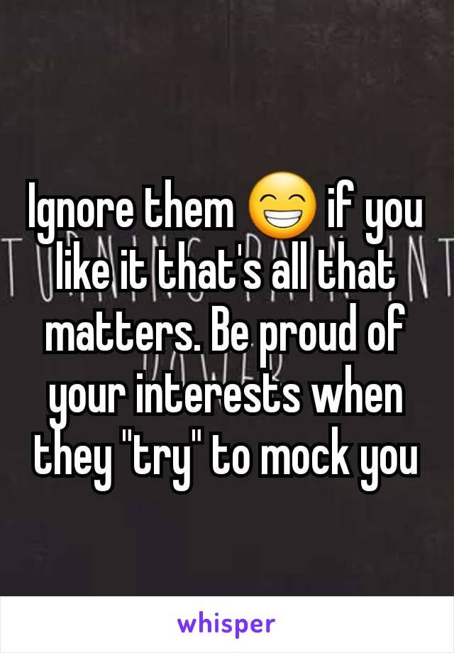 Ignore them 😁 if you like it that's all that matters. Be proud of your interests when they "try" to mock you