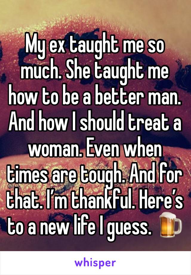 My ex taught me so much. She taught me how to be a better man. And how I should treat a woman. Even when times are tough. And for that. I’m thankful. Here’s to a new life I guess. 🍺