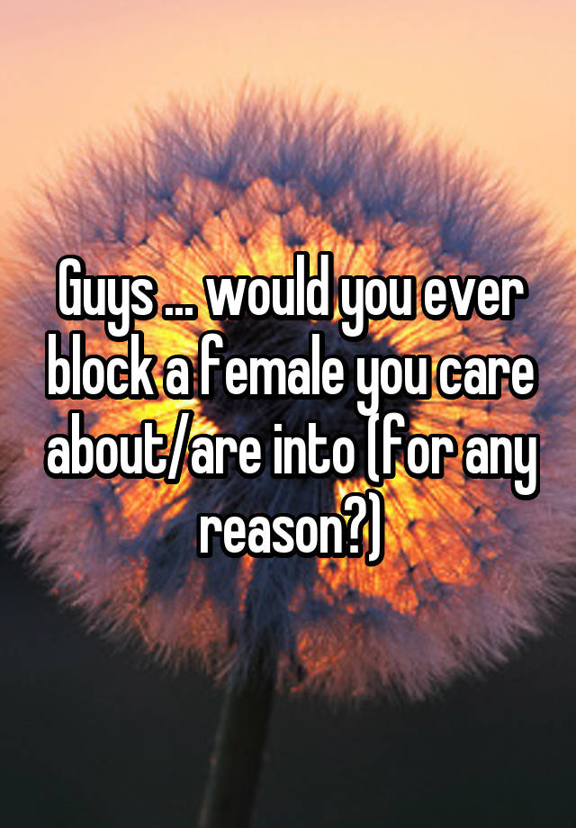 Guys ... would you ever block a female you care about/are into (for any reason?)