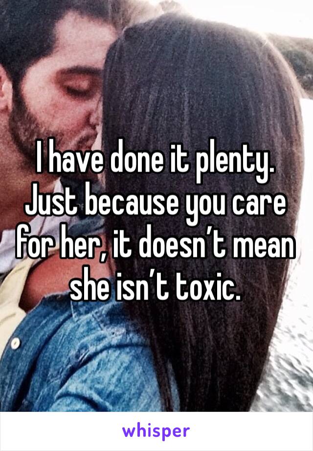 I have done it plenty. Just because you care for her, it doesn’t mean she isn’t toxic. 