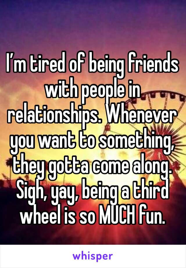 I’m tired of being friends with people in relationships. Whenever you want to something, they gotta come along. 
Sigh, yay, being a third wheel is so MUCH fun. 