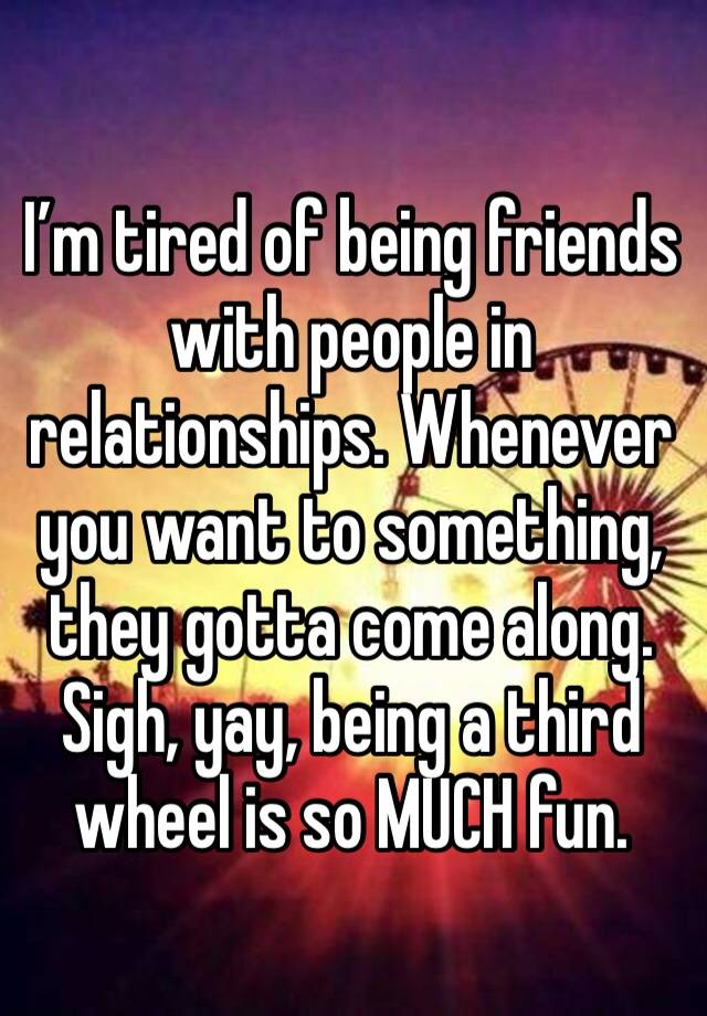 I’m tired of being friends with people in relationships. Whenever you want to something, they gotta come along. 
Sigh, yay, being a third wheel is so MUCH fun. 