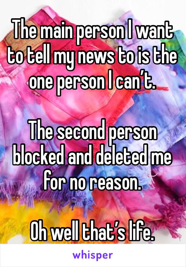 The main person I want to tell my news to is the one person I can’t. 

The second person blocked and deleted me for no reason. 

Oh well that’s life. 