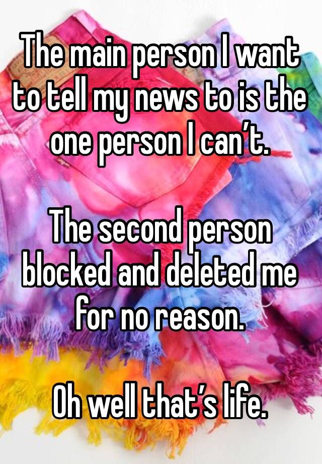 The main person I want to tell my news to is the one person I can’t. 

The second person blocked and deleted me for no reason. 

Oh well that’s life. 