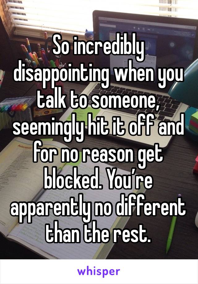 So incredibly disappointing when you talk to someone, seemingly hit it off and for no reason get blocked. You’re apparently no different than the rest. 