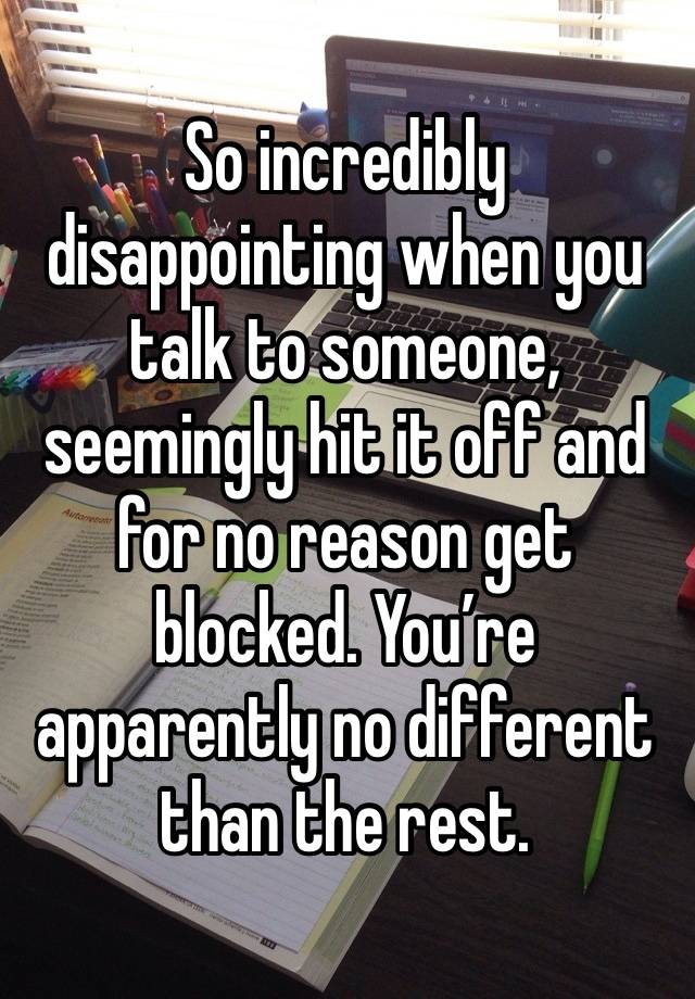 So incredibly disappointing when you talk to someone, seemingly hit it off and for no reason get blocked. You’re apparently no different than the rest. 