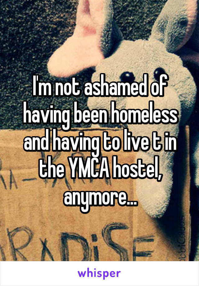 I'm not ashamed of having been homeless and having to live t in the YMCA hostel, anymore...