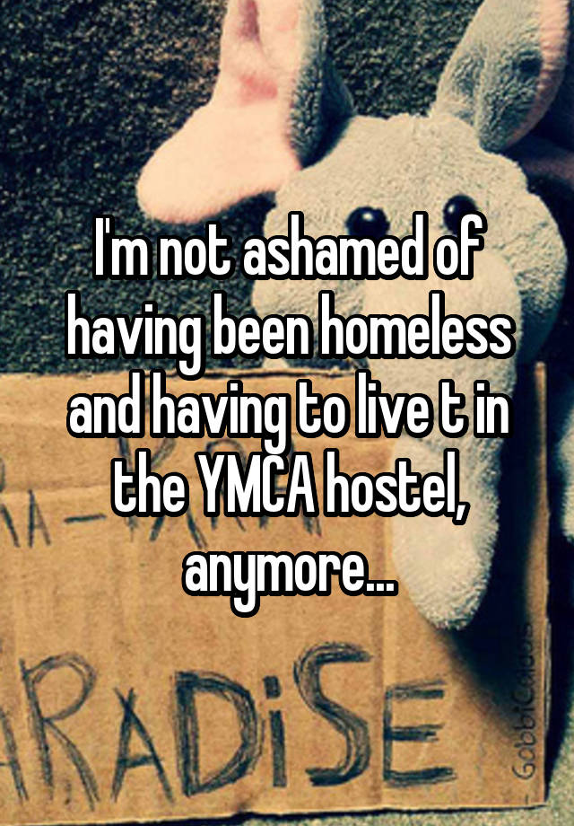 I'm not ashamed of having been homeless and having to live t in the YMCA hostel, anymore...