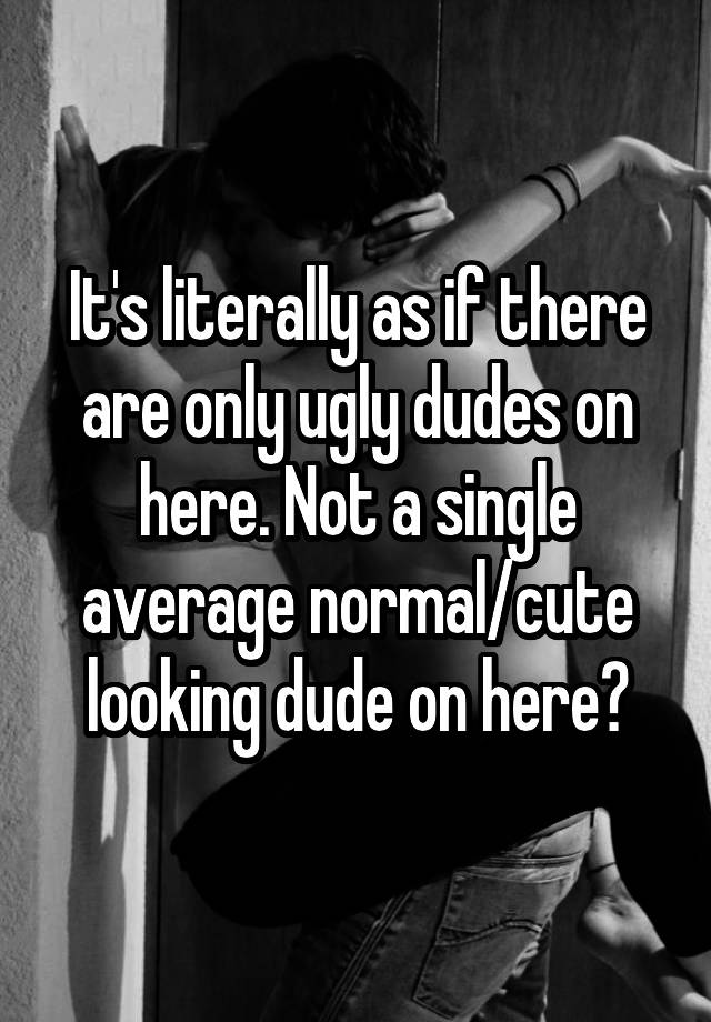 It's literally as if there are only ugly dudes on here. Not a single average normal/cute looking dude on here?