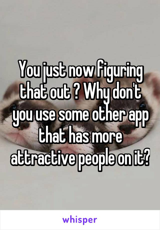 You just now figuring that out ? Why don't you use some other app that has more attractive people on it?